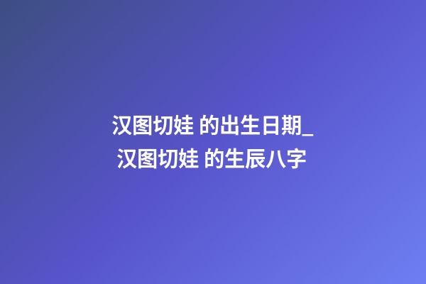 汉图切娃 的出生日期_ 汉图切娃 的生辰八字